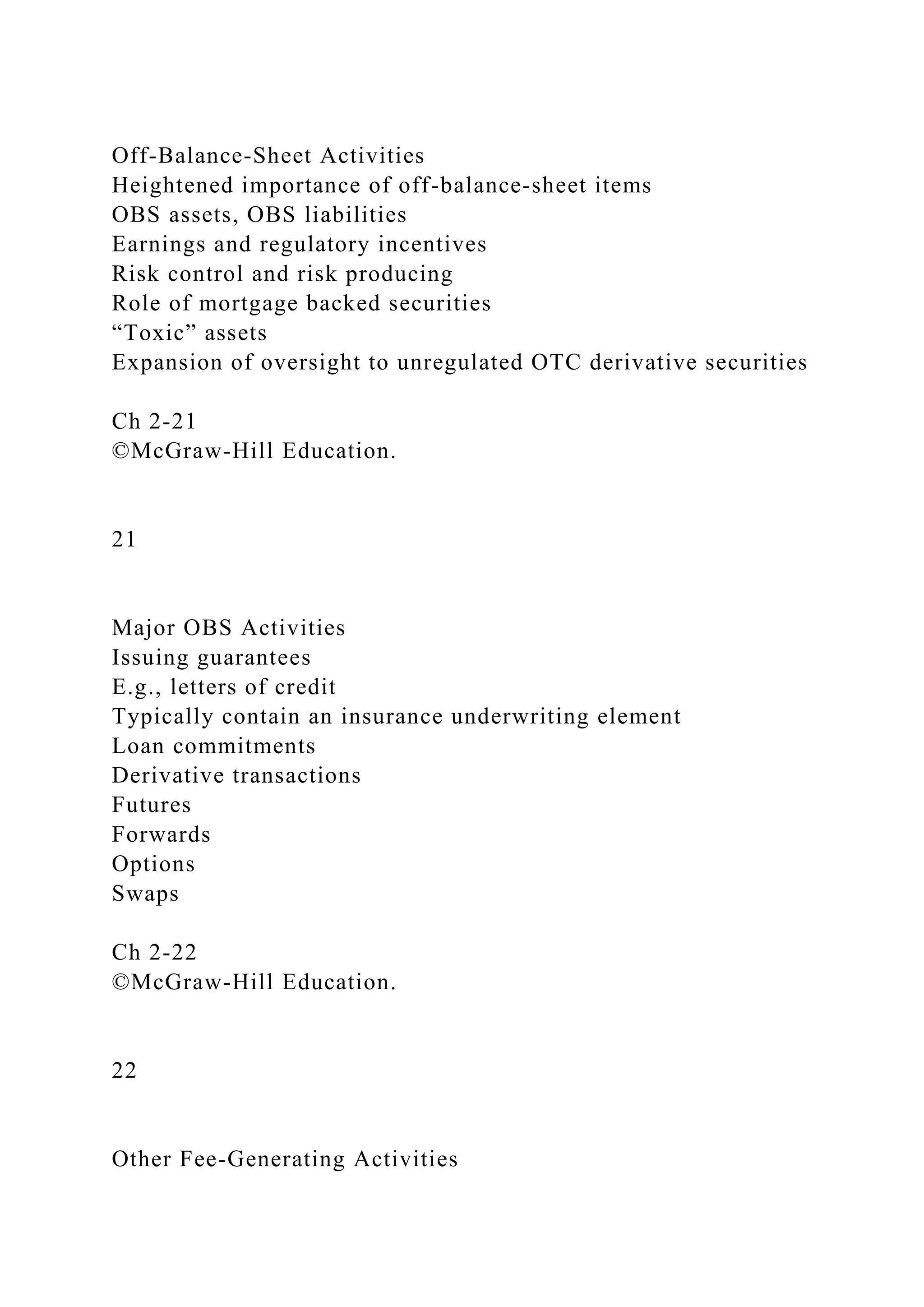 Off-Balance-Sheet Activities
Heightened importance of off-balance-sheet items
OBS assets, OBS liabilities
Earnings and regulatory incentives
Risk control and risk producing
Role of mortgage backed securities
“Toxic” assets
Expansion of oversight to unregulated OTC derivative securities
Ch 2-21
©McGraw-Hill Education.
21
Major OBS Activities
Issuing guarantees
E.g., letters of credit
Typically contain an insurance underwriting element
Loan commitments
Derivative transactions
Futures
Forwards
Options
Swaps
Ch 2-22
©McGraw-Hill Education.
22
Other Fee-Generating Activities
 
