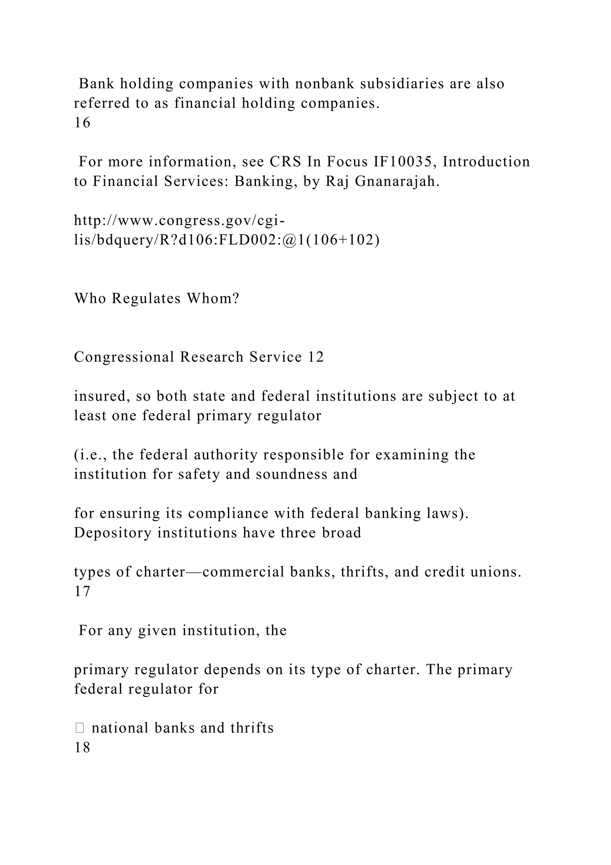 Bank holding companies with nonbank subsidiaries are also
referred to as financial holding companies.
16
For more information, see CRS In Focus IF10035, Introduction
to Financial Services: Banking, by Raj Gnanarajah.
http://www.congress.gov/cgi-
lis/bdquery/R?d106:FLD002:@1(106+102)
Who Regulates Whom?
Congressional Research Service 12
insured, so both state and federal institutions are subject to at
least one federal primary regulator
(i.e., the federal authority responsible for examining the
institution for safety and soundness and
for ensuring its compliance with federal banking laws).
Depository institutions have three broad
types of charter—commercial banks, thrifts, and credit unions.
17
For any given institution, the
primary regulator depends on its type of charter. The primary
federal regulator for
18
 