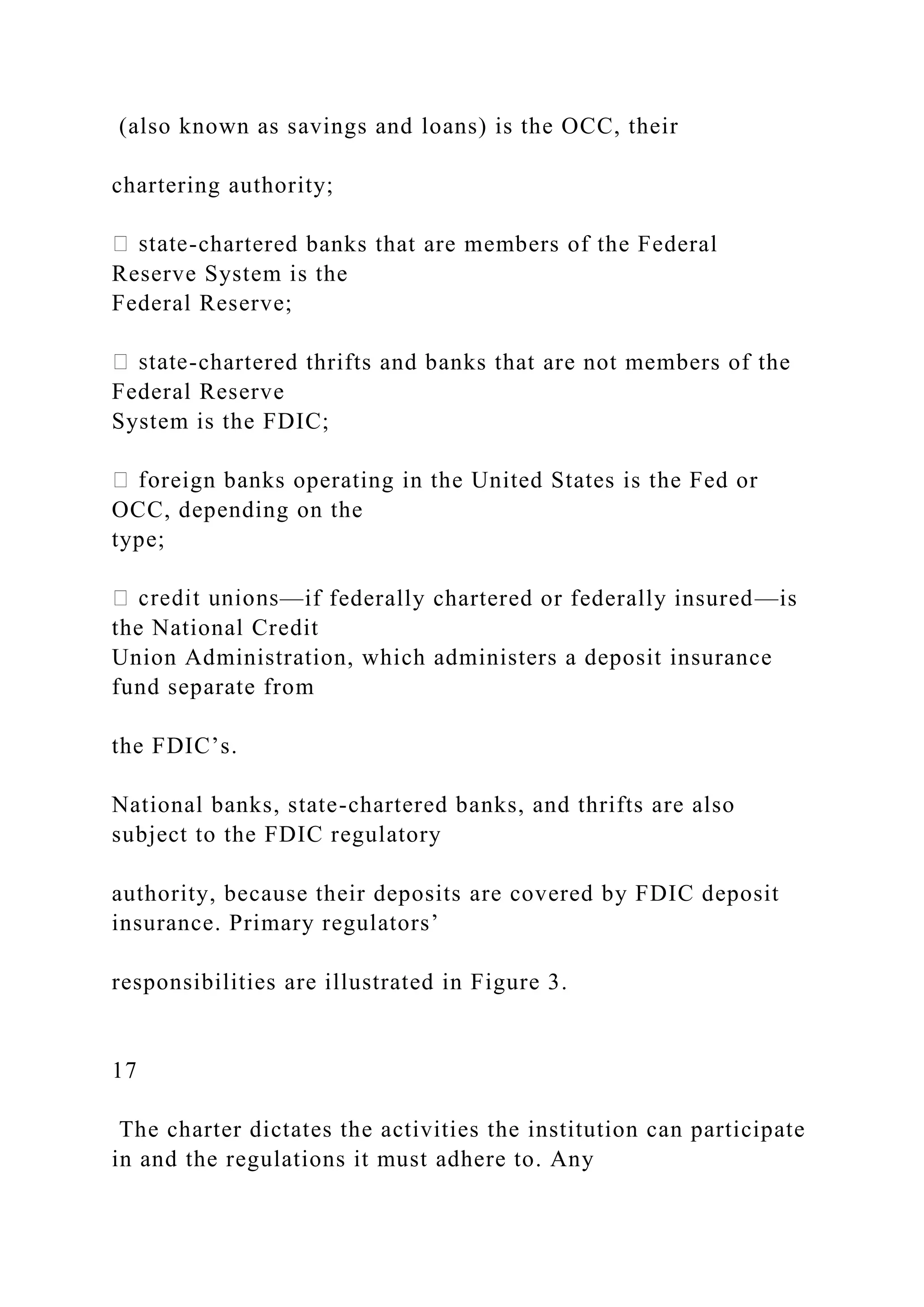 (also known as savings and loans) is the OCC, their
chartering authority;
-chartered banks that are members of the Federal
Reserve System is the
Federal Reserve;
-chartered thrifts and banks that are not members of the
Federal Reserve
System is the FDIC;
reign banks operating in the United States is the Fed or
OCC, depending on the
type;
—if federally chartered or federally insured—is
the National Credit
Union Administration, which administers a deposit insurance
fund separate from
the FDIC’s.
National banks, state-chartered banks, and thrifts are also
subject to the FDIC regulatory
authority, because their deposits are covered by FDIC deposit
insurance. Primary regulators’
responsibilities are illustrated in Figure 3.
17
The charter dictates the activities the institution can participate
in and the regulations it must adhere to. Any
 