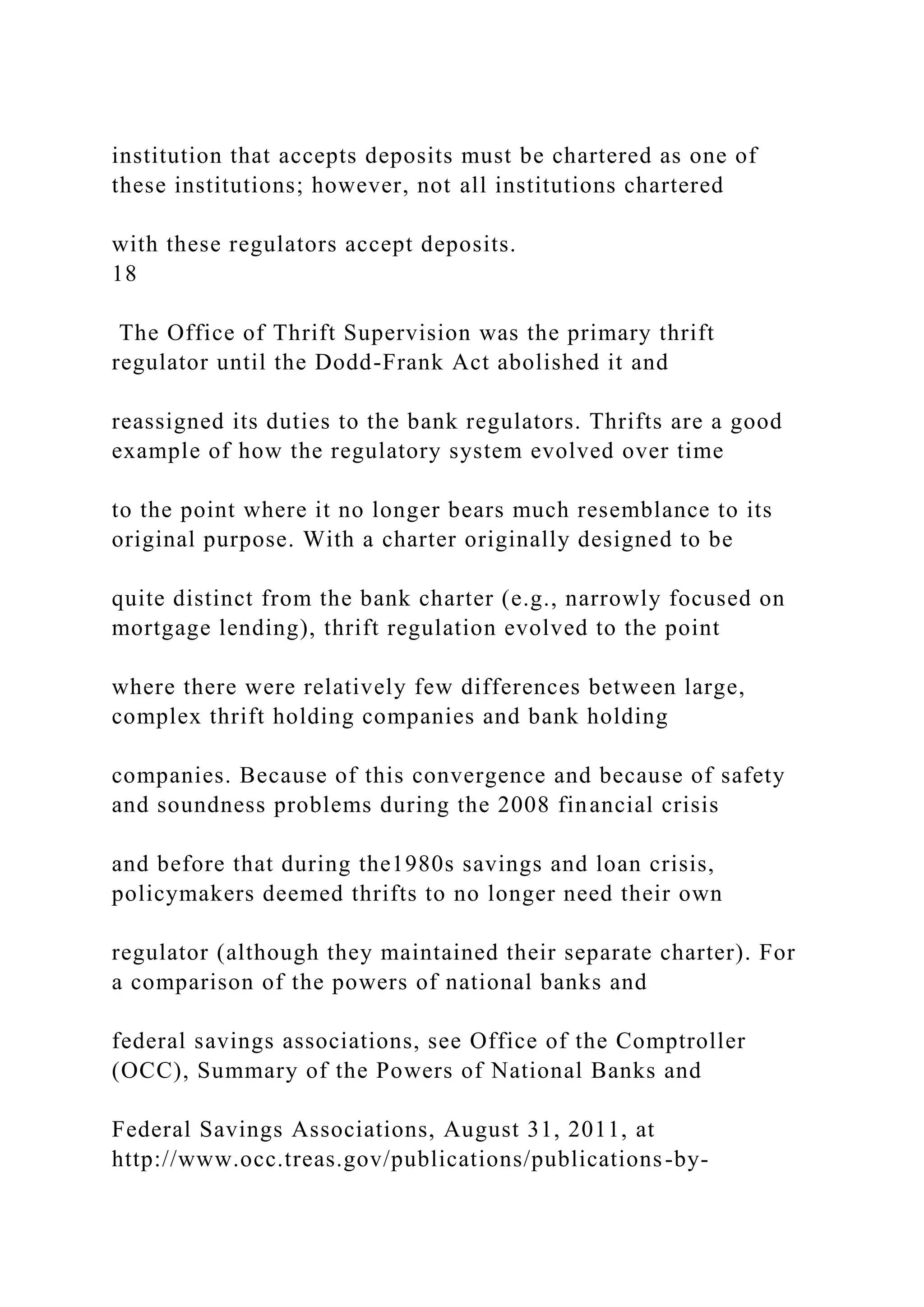 institution that accepts deposits must be chartered as one of
these institutions; however, not all institutions chartered
with these regulators accept deposits.
18
The Office of Thrift Supervision was the primary thrift
regulator until the Dodd-Frank Act abolished it and
reassigned its duties to the bank regulators. Thrifts are a good
example of how the regulatory system evolved over time
to the point where it no longer bears much resemblance to its
original purpose. With a charter originally designed to be
quite distinct from the bank charter (e.g., narrowly focused on
mortgage lending), thrift regulation evolved to the point
where there were relatively few differences between large,
complex thrift holding companies and bank holding
companies. Because of this convergence and because of safety
and soundness problems during the 2008 financial crisis
and before that during the1980s savings and loan crisis,
policymakers deemed thrifts to no longer need their own
regulator (although they maintained their separate charter). For
a comparison of the powers of national banks and
federal savings associations, see Office of the Comptroller
(OCC), Summary of the Powers of National Banks and
Federal Savings Associations, August 31, 2011, at
http://www.occ.treas.gov/publications/publications-by-
 