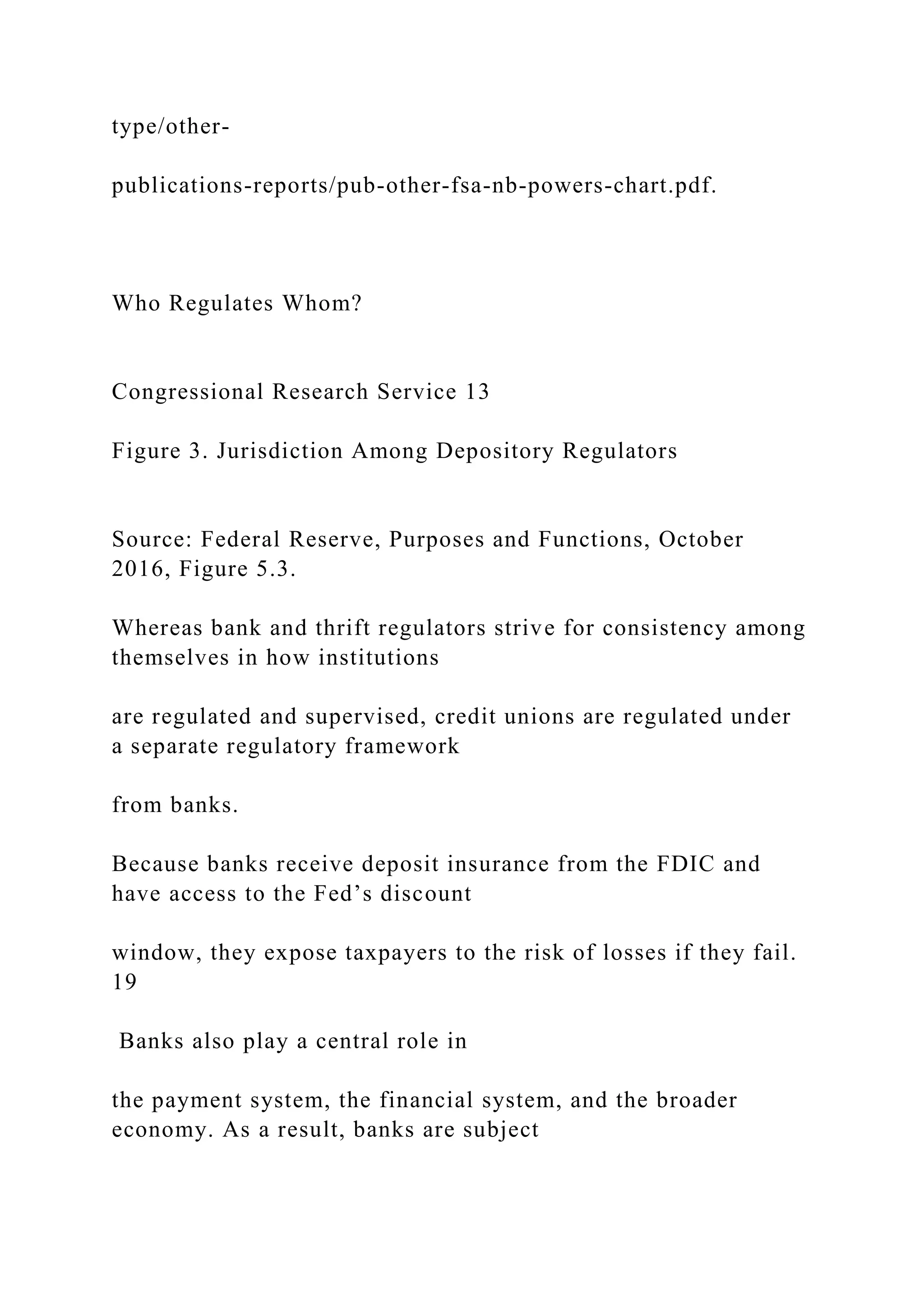 type/other-
publications-reports/pub-other-fsa-nb-powers-chart.pdf.
Who Regulates Whom?
Congressional Research Service 13
Figure 3. Jurisdiction Among Depository Regulators
Source: Federal Reserve, Purposes and Functions, October
2016, Figure 5.3.
Whereas bank and thrift regulators strive for consistency among
themselves in how institutions
are regulated and supervised, credit unions are regulated under
a separate regulatory framework
from banks.
Because banks receive deposit insurance from the FDIC and
have access to the Fed’s discount
window, they expose taxpayers to the risk of losses if they fail.
19
Banks also play a central role in
the payment system, the financial system, and the broader
economy. As a result, banks are subject
 