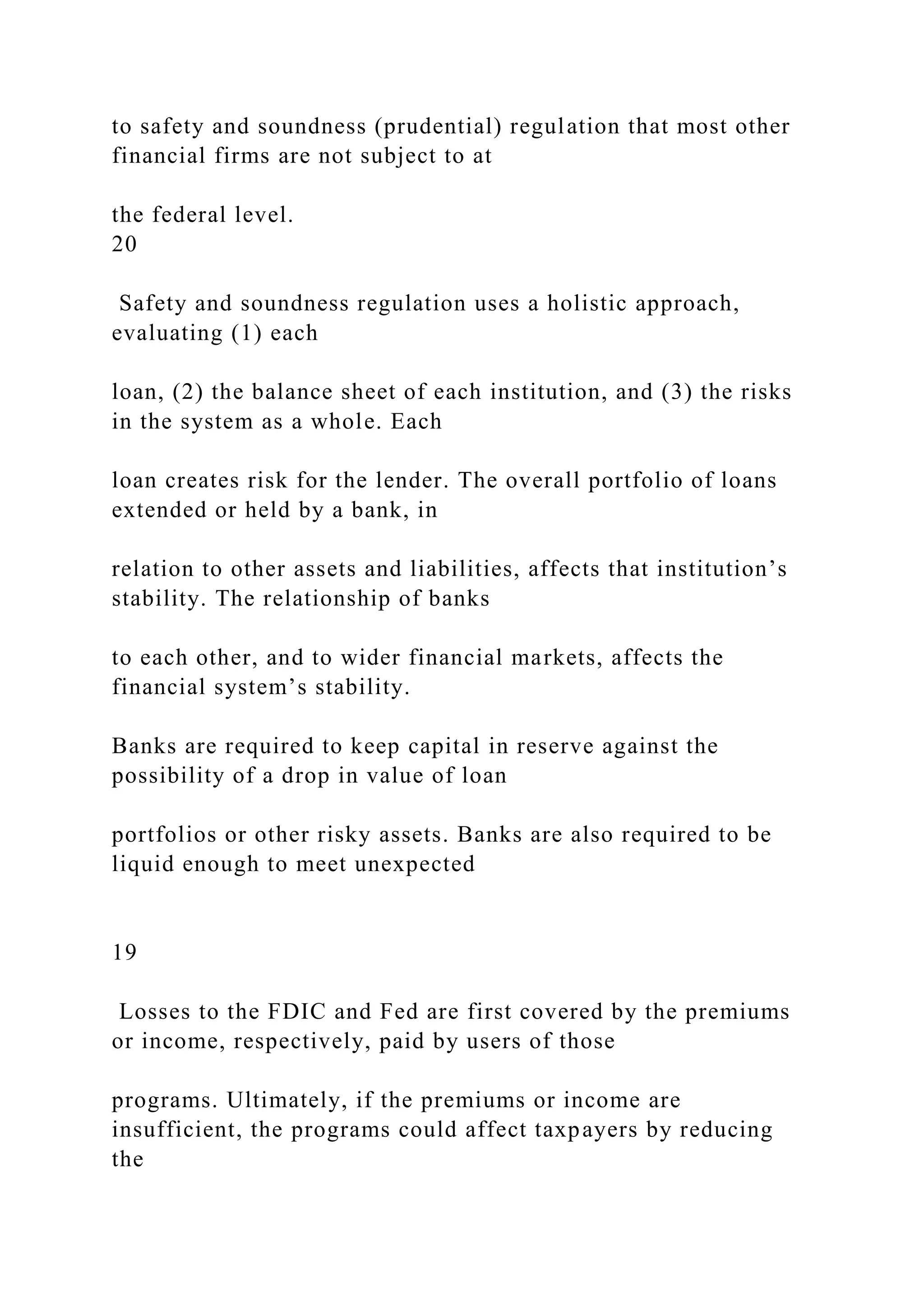 to safety and soundness (prudential) regulation that most other
financial firms are not subject to at
the federal level.
20
Safety and soundness regulation uses a holistic approach,
evaluating (1) each
loan, (2) the balance sheet of each institution, and (3) the risks
in the system as a whole. Each
loan creates risk for the lender. The overall portfolio of loans
extended or held by a bank, in
relation to other assets and liabilities, affects that institution’s
stability. The relationship of banks
to each other, and to wider financial markets, affects the
financial system’s stability.
Banks are required to keep capital in reserve against the
possibility of a drop in value of loan
portfolios or other risky assets. Banks are also required to be
liquid enough to meet unexpected
19
Losses to the FDIC and Fed are first covered by the premiums
or income, respectively, paid by users of those
programs. Ultimately, if the premiums or income are
insufficient, the programs could affect taxpayers by reducing
the
 