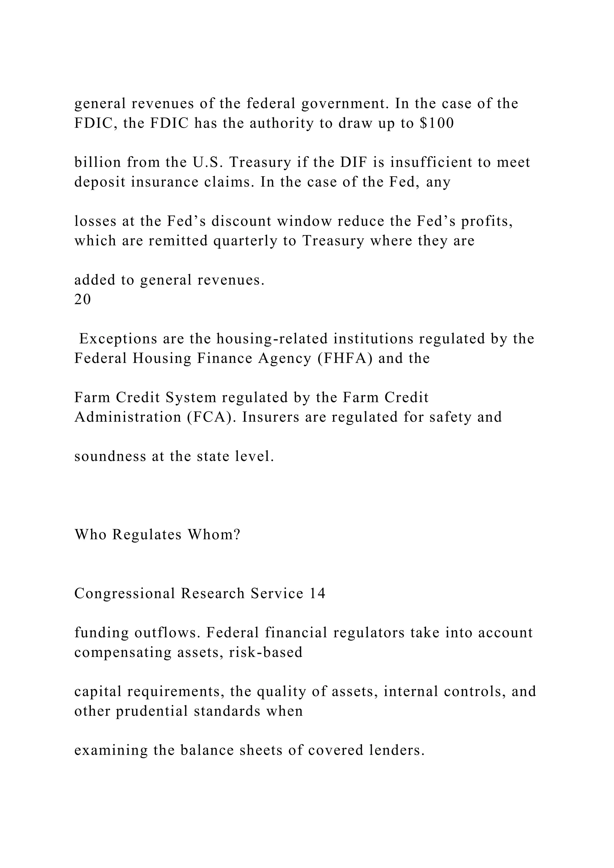 general revenues of the federal government. In the case of the
FDIC, the FDIC has the authority to draw up to $100
billion from the U.S. Treasury if the DIF is insufficient to meet
deposit insurance claims. In the case of the Fed, any
losses at the Fed’s discount window reduce the Fed’s profits,
which are remitted quarterly to Treasury where they are
added to general revenues.
20
Exceptions are the housing-related institutions regulated by the
Federal Housing Finance Agency (FHFA) and the
Farm Credit System regulated by the Farm Credit
Administration (FCA). Insurers are regulated for safety and
soundness at the state level.
Who Regulates Whom?
Congressional Research Service 14
funding outflows. Federal financial regulators take into account
compensating assets, risk-based
capital requirements, the quality of assets, internal controls, and
other prudential standards when
examining the balance sheets of covered lenders.
 