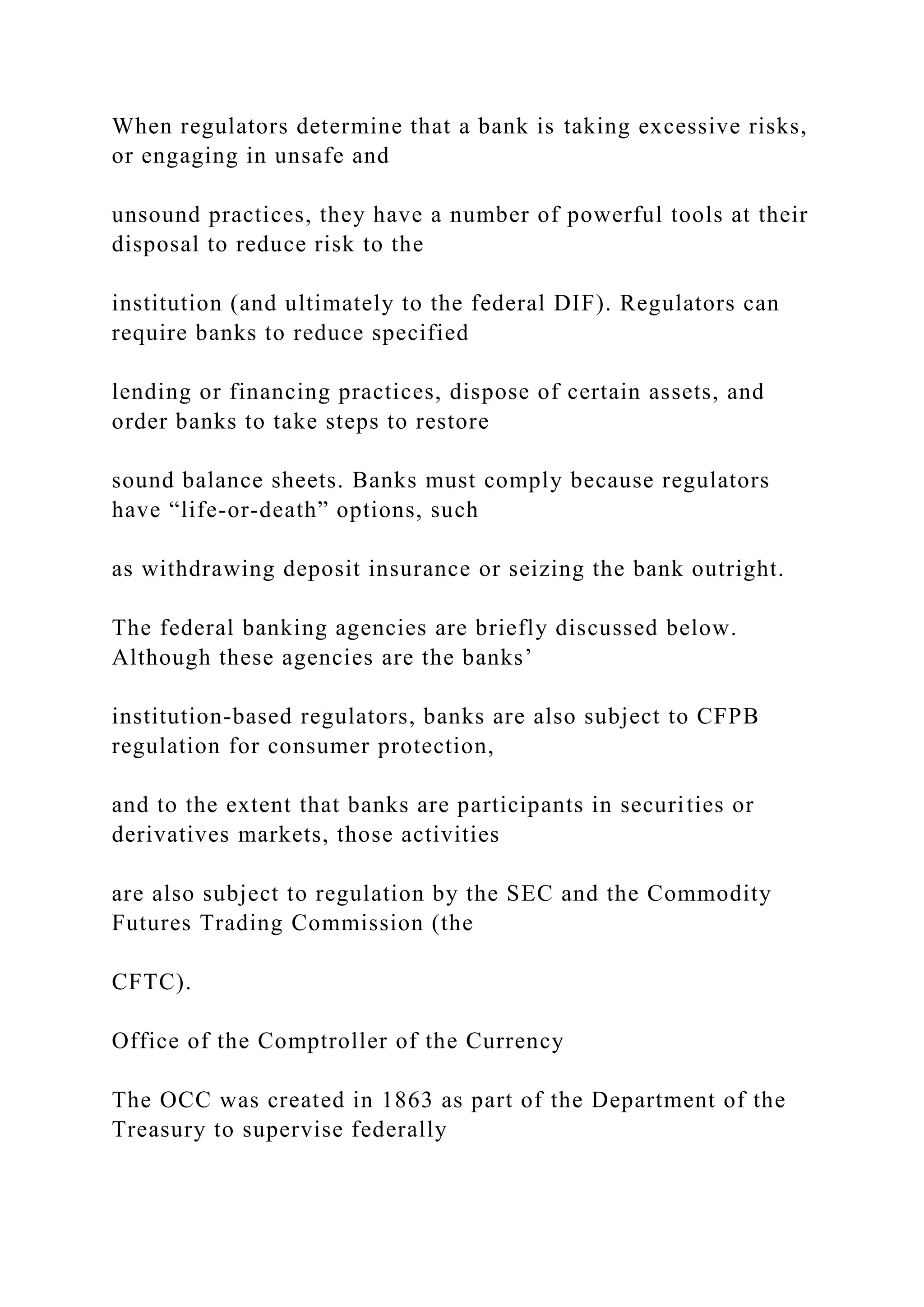 When regulators determine that a bank is taking excessive risks,
or engaging in unsafe and
unsound practices, they have a number of powerful tools at their
disposal to reduce risk to the
institution (and ultimately to the federal DIF). Regulators can
require banks to reduce specified
lending or financing practices, dispose of certain assets, and
order banks to take steps to restore
sound balance sheets. Banks must comply because regulators
have “life-or-death” options, such
as withdrawing deposit insurance or seizing the bank outright.
The federal banking agencies are briefly discussed below.
Although these agencies are the banks’
institution-based regulators, banks are also subject to CFPB
regulation for consumer protection,
and to the extent that banks are participants in securities or
derivatives markets, those activities
are also subject to regulation by the SEC and the Commodity
Futures Trading Commission (the
CFTC).
Office of the Comptroller of the Currency
The OCC was created in 1863 as part of the Department of the
Treasury to supervise federally
 