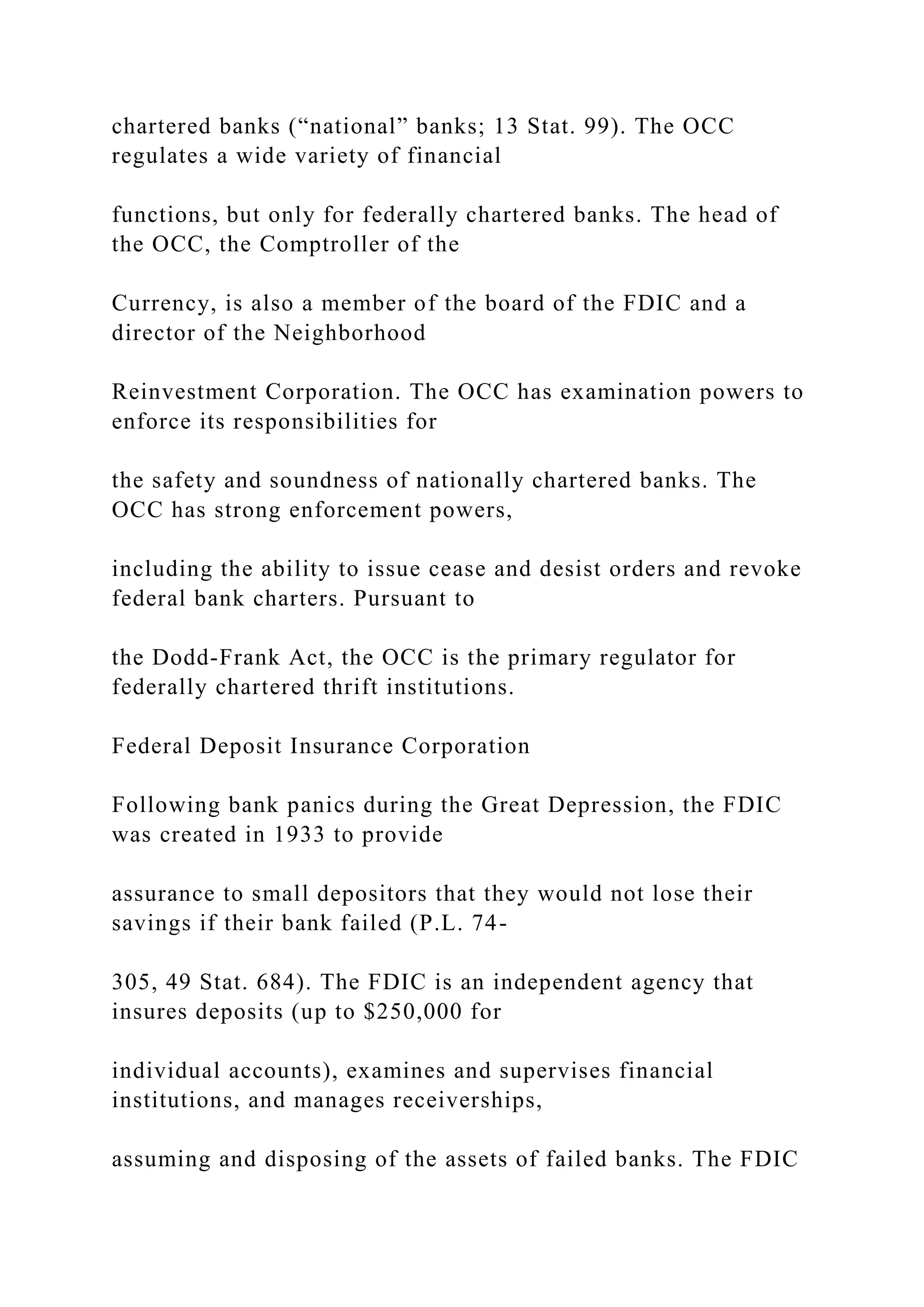 chartered banks (“national” banks; 13 Stat. 99). The OCC
regulates a wide variety of financial
functions, but only for federally chartered banks. The head of
the OCC, the Comptroller of the
Currency, is also a member of the board of the FDIC and a
director of the Neighborhood
Reinvestment Corporation. The OCC has examination powers to
enforce its responsibilities for
the safety and soundness of nationally chartered banks. The
OCC has strong enforcement powers,
including the ability to issue cease and desist orders and revoke
federal bank charters. Pursuant to
the Dodd-Frank Act, the OCC is the primary regulator for
federally chartered thrift institutions.
Federal Deposit Insurance Corporation
Following bank panics during the Great Depression, the FDIC
was created in 1933 to provide
assurance to small depositors that they would not lose their
savings if their bank failed (P.L. 74-
305, 49 Stat. 684). The FDIC is an independent agency that
insures deposits (up to $250,000 for
individual accounts), examines and supervises financial
institutions, and manages receiverships,
assuming and disposing of the assets of failed banks. The FDIC
 