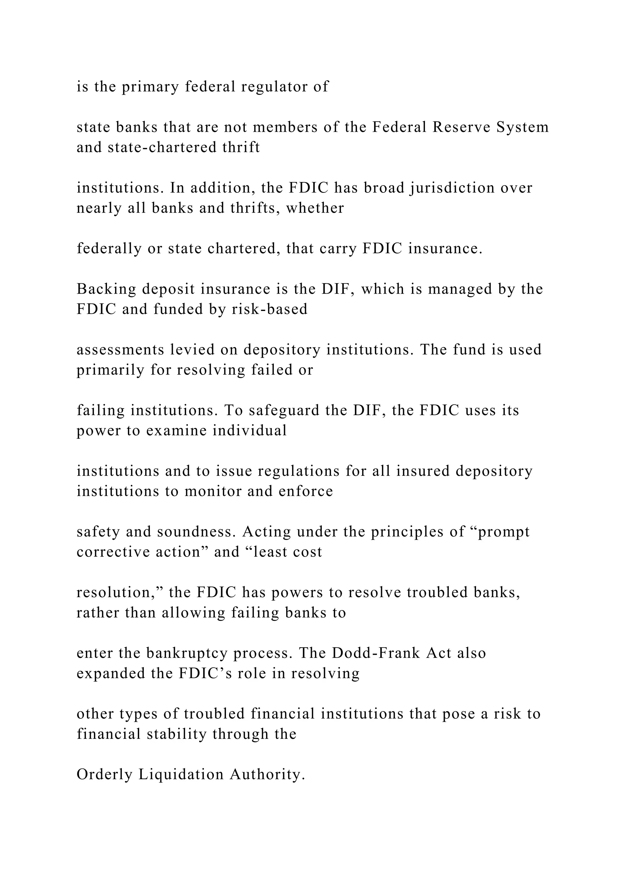 is the primary federal regulator of
state banks that are not members of the Federal Reserve System
and state-chartered thrift
institutions. In addition, the FDIC has broad jurisdiction over
nearly all banks and thrifts, whether
federally or state chartered, that carry FDIC insurance.
Backing deposit insurance is the DIF, which is managed by the
FDIC and funded by risk-based
assessments levied on depository institutions. The fund is used
primarily for resolving failed or
failing institutions. To safeguard the DIF, the FDIC uses its
power to examine individual
institutions and to issue regulations for all insured depository
institutions to monitor and enforce
safety and soundness. Acting under the principles of “prompt
corrective action” and “least cost
resolution,” the FDIC has powers to resolve troubled banks,
rather than allowing failing banks to
enter the bankruptcy process. The Dodd-Frank Act also
expanded the FDIC’s role in resolving
other types of troubled financial institutions that pose a risk to
financial stability through the
Orderly Liquidation Authority.
 