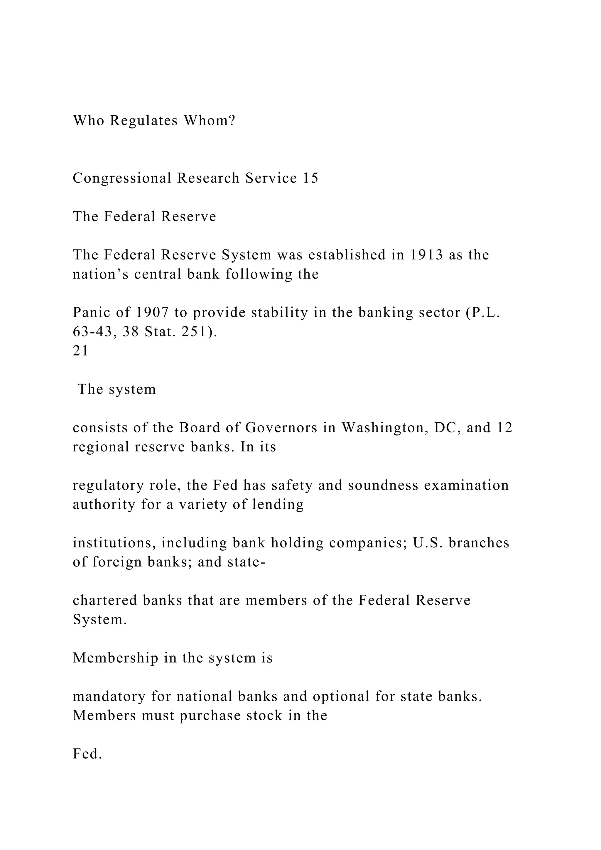Who Regulates Whom?
Congressional Research Service 15
The Federal Reserve
The Federal Reserve System was established in 1913 as the
nation’s central bank following the
Panic of 1907 to provide stability in the banking sector (P.L.
63-43, 38 Stat. 251).
21
The system
consists of the Board of Governors in Washington, DC, and 12
regional reserve banks. In its
regulatory role, the Fed has safety and soundness examination
authority for a variety of lending
institutions, including bank holding companies; U.S. branches
of foreign banks; and state-
chartered banks that are members of the Federal Reserve
System.
Membership in the system is
mandatory for national banks and optional for state banks.
Members must purchase stock in the
Fed.
 