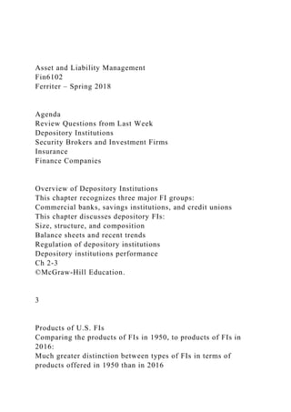 Asset and Liability Management
Fin6102
Ferriter – Spring 2018
Agenda
Review Questions from Last Week
Depository Institutions
Security Brokers and Investment Firms
Insurance
Finance Companies
Overview of Depository Institutions
This chapter recognizes three major FI groups:
Commercial banks, savings institutions, and credit unions
This chapter discusses depository FIs:
Size, structure, and composition
Balance sheets and recent trends
Regulation of depository institutions
Depository institutions performance
Ch 2-3
©McGraw-Hill Education.
3
Products of U.S. FIs
Comparing the products of FIs in 1950, to products of FIs in
2016:
Much greater distinction between types of FIs in terms of
products offered in 1950 than in 2016
 