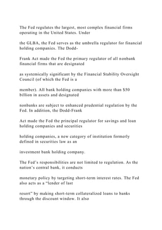 The Fed regulates the largest, most complex financial firms
operating in the United States. Under
the GLBA, the Fed serves as the umbrella regulator for financial
holding companies. The Dodd-
Frank Act made the Fed the primary regulator of all nonbank
financial firms that are designated
as systemically significant by the Financial Stability Oversight
Council (of which the Fed is a
member). All bank holding companies with more than $50
billion in assets and designated
nonbanks are subject to enhanced prudential regulation by the
Fed. In addition, the Dodd-Frank
Act made the Fed the principal regulator for savings and loan
holding companies and securities
holding companies, a new category of institution formerly
defined in securities law as an
investment bank holding company.
The Fed’s responsibilities are not limited to regulation. As the
nation’s central bank, it conducts
monetary policy by targeting short-term interest rates. The Fed
also acts as a “lender of last
resort” by making short-term collateralized loans to banks
through the discount window. It also
 
