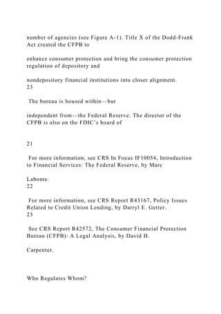 number of agencies (see Figure A-1). Title X of the Dodd-Frank
Act created the CFPB to
enhance consumer protection and bring the consumer protection
regulation of depository and
nondepository financial institutions into closer alignment.
23
The bureau is housed within—but
independent from—the Federal Reserve. The director of the
CFPB is also on the FDIC’s board of
21
For more information, see CRS In Focus IF10054, Introduction
to Financial Services: The Federal Reserve, by Marc
Labonte.
22
For more information, see CRS Report R43167, Policy Issues
Related to Credit Union Lending, by Darryl E. Getter.
23
See CRS Report R42572, The Consumer Financial Protection
Bureau (CFPB): A Legal Analysis, by David H.
Carpenter.
Who Regulates Whom?
 
