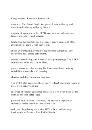 Congressional Research Service 16
directors. The Dodd-Frank Act granted new authority and
transferred existing authority from a
number of agencies to the CFPB over an array of consumer
financial products and services
(including deposit taking, mortgages, credit cards and other
extensions of credit, loan servicing,
check guaranteeing, consumer report data collection, debt
collection, real estate settlement,
money transmitting, and financial data processing). The CFPB
administers rules that, in its view,
protect consumers by setting disclosure standards, setting
suitability standards, and banning
abusive and discriminatory practices.
The CFPB also serves as the primary federal consumer financial
protection supervisor and
enforcer of federal consumer protection laws over many of the
institutions that offer these
products and services. However, the bureau’s regulatory
authority varies based on institution size
and type. Regulatory authority differs for (1) depository
institutions with more than $10 billion in
 