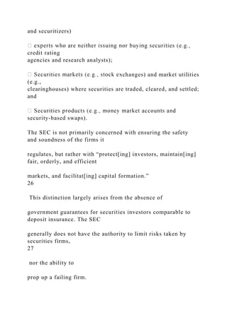 and securitizers)
credit rating
agencies and research analysts);
changes) and market utilities
(e.g.,
clearinghouses) where securities are traded, cleared, and settled;
and
security-based swaps).
The SEC is not primarily concerned with ensuring the safety
and soundness of the firms it
regulates, but rather with “protect[ing] investors, maintain[ing]
fair, orderly, and efficient
markets, and facilitat[ing] capital formation.”
26
This distinction largely arises from the absence of
government guarantees for securities investors comparable to
deposit insurance. The SEC
generally does not have the authority to limit risks taken by
securities firms,
27
nor the ability to
prop up a failing firm.
 