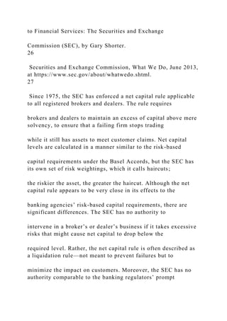 to Financial Services: The Securities and Exchange
Commission (SEC), by Gary Shorter.
26
Securities and Exchange Commission, What We Do, June 2013,
at https://www.sec.gov/about/whatwedo.shtml.
27
Since 1975, the SEC has enforced a net capital rule applicable
to all registered brokers and dealers. The rule requires
brokers and dealers to maintain an excess of capital above mere
solvency, to ensure that a failing firm stops trading
while it still has assets to meet customer claims. Net capital
levels are calculated in a manner similar to the risk-based
capital requirements under the Basel Accords, but the SEC has
its own set of risk weightings, which it calls haircuts;
the riskier the asset, the greater the haircut. Although the net
capital rule appears to be very close in its effects to the
banking agencies’ risk-based capital requirements, there are
significant differences. The SEC has no authority to
intervene in a broker’s or dealer’s business if it takes excessive
risks that might cause net capital to drop below the
required level. Rather, the net capital rule is often described as
a liquidation rule—not meant to prevent failures but to
minimize the impact on customers. Moreover, the SEC has no
authority comparable to the banking regulators’ prompt
 