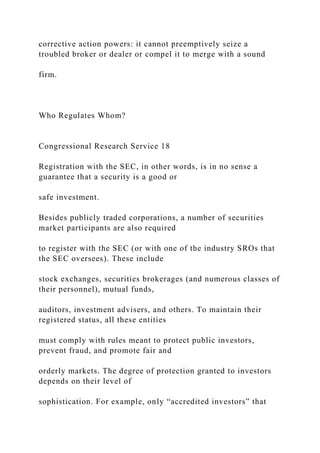 corrective action powers: it cannot preemptively seize a
troubled broker or dealer or compel it to merge with a sound
firm.
Who Regulates Whom?
Congressional Research Service 18
Registration with the SEC, in other words, is in no sense a
guarantee that a security is a good or
safe investment.
Besides publicly traded corporations, a number of securities
market participants are also required
to register with the SEC (or with one of the industry SROs that
the SEC oversees). These include
stock exchanges, securities brokerages (and numerous classes of
their personnel), mutual funds,
auditors, investment advisers, and others. To maintain their
registered status, all these entities
must comply with rules meant to protect public investors,
prevent fraud, and promote fair and
orderly markets. The degree of protection granted to investors
depends on their level of
sophistication. For example, only “accredited investors” that
 