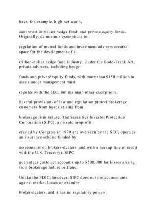 have, for example, high net worth,
can invest in riskier hedge funds and private equity funds.
Originally, de minimis exemptions to
regulation of mutual funds and investment advisers created
space for the development of a
trillion-dollar hedge fund industry. Under the Dodd-Frank Act,
private advisers, including hedge
funds and private equity funds, with more than $150 million in
assets under management must
register with the SEC, but maintain other exemptions.
Several provisions of law and regulation protect brokerage
customers from losses arising from
brokerage firm failure. The Securities Investor Protection
Corporation (SIPC), a private nonprofit
created by Congress in 1970 and overseen by the SEC, operates
an insurance scheme funded by
assessments on brokers-dealers (and with a backup line of credit
with the U.S. Treasury). SIPC
guarantees customer accounts up to $500,000 for losses arising
from brokerage failure or fraud.
Unlike the FDIC, however, SIPC does not protect accounts
against market losses or examine
broker-dealers, and it has no regulatory powers.
 