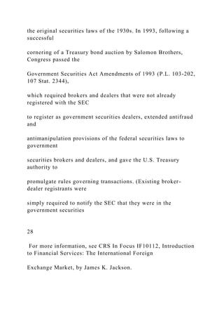 the original securities laws of the 1930s. In 1993, following a
successful
cornering of a Treasury bond auction by Salomon Brothers,
Congress passed the
Government Securities Act Amendments of 1993 (P.L. 103-202,
107 Stat. 2344),
which required brokers and dealers that were not already
registered with the SEC
to register as government securities dealers, extended antifraud
and
antimanipulation provisions of the federal securities laws to
government
securities brokers and dealers, and gave the U.S. Treasury
authority to
promulgate rules governing transactions. (Existing broker-
dealer registrants were
simply required to notify the SEC that they were in the
government securities
28
For more information, see CRS In Focus IF10112, Introduction
to Financial Services: The International Foreign
Exchange Market, by James K. Jackson.
 
