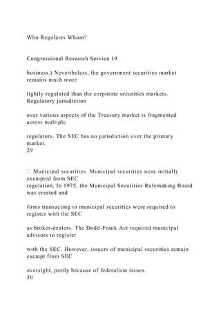 Who Regulates Whom?
Congressional Research Service 19
business.) Nevertheless, the government securities market
remains much more
lightly regulated than the corporate securities markets.
Regulatory jurisdiction
over various aspects of the Treasury market is fragmented
across multiple
regulators. The SEC has no jurisdiction over the primary
market.
29
exempted from SEC
regulation. In 1975, the Municipal Securities Rulemaking Board
was created and
firms transacting in municipal securities were required to
register with the SEC
as broker-dealers. The Dodd-Frank Act required municipal
advisors to register
with the SEC. However, issuers of municipal securities remain
exempt from SEC
oversight, partly because of federalism issues.
30
 