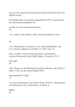 losses at the American International Group (AIG) that led to its
federal rescue.
The Dodd-Frank Act greatly expanded the CFTC’s jurisdiction
by eliminating exemptions for
certain over-the-counter derivatives.
32
As a result, swap dealers, major swap participants, swap
29
U.S. Department of Treasury et al., Joint Staff Report: The
U.S. Treasury Market on October 15, 2014, July 13,
2015, at https://www.treasury.gov/press-center/press-
releases/Documents/Joint_Staff_Report_Treasury_10-15-
2015.pdf.
30
SEC, Report on the Municipal Securities Market, July 2012, at
https://www.sec.gov/news/studies/2012/
munireport073112.pdf.
31
For more information, see CRS In Focus IF10117, Introduction
to Financial Services: Derivatives, by Rena S.
Miller.
32
 