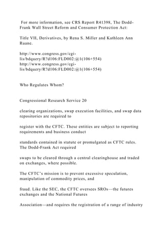 For more information, see CRS Report R41398, The Dodd-
Frank Wall Street Reform and Consumer Protection Act:
Title VII, Derivatives, by Rena S. Miller and Kathleen Ann
Ruane.
http://www.congress.gov/cgi-
lis/bdquery/R?d106:FLD002:@1(106+554)
http://www.congress.gov/cgi-
lis/bdquery/R?d106:FLD002:@1(106+554)
Who Regulates Whom?
Congressional Research Service 20
clearing organizations, swap execution facilities, and swap data
repositories are required to
register with the CFTC. These entities are subject to reporting
requirements and business conduct
standards contained in statute or promulgated as CFTC rules.
The Dodd-Frank Act required
swaps to be cleared through a central clearinghouse and traded
on exchanges, where possible.
The CFTC’s mission is to prevent excessive speculation,
manipulation of commodity prices, and
fraud. Like the SEC, the CFTC oversees SROs—the futures
exchanges and the National Futures
Association—and requires the registration of a range of industry
 