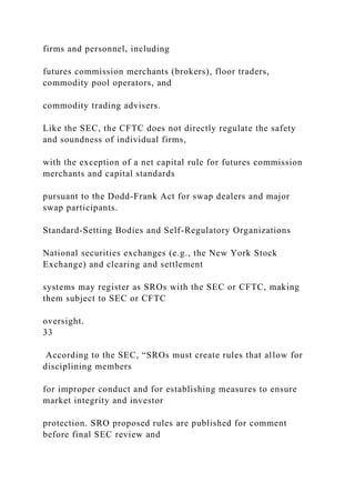 firms and personnel, including
futures commission merchants (brokers), floor traders,
commodity pool operators, and
commodity trading advisers.
Like the SEC, the CFTC does not directly regulate the safety
and soundness of individual firms,
with the exception of a net capital rule for futures commission
merchants and capital standards
pursuant to the Dodd-Frank Act for swap dealers and major
swap participants.
Standard-Setting Bodies and Self-Regulatory Organizations
National securities exchanges (e.g., the New York Stock
Exchange) and clearing and settlement
systems may register as SROs with the SEC or CFTC, making
them subject to SEC or CFTC
oversight.
33
According to the SEC, “SROs must create rules that allow for
disciplining members
for improper conduct and for establishing measures to ensure
market integrity and investor
protection. SRO proposed rules are published for comment
before final SEC review and
 