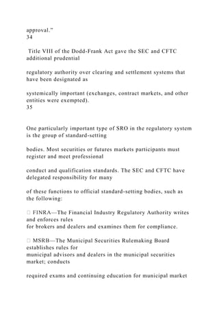 approval.”
34
Title VIII of the Dodd-Frank Act gave the SEC and CFTC
additional prudential
regulatory authority over clearing and settlement systems that
have been designated as
systemically important (exchanges, contract markets, and other
entities were exempted).
35
One particularly important type of SRO in the regulatory system
is the group of standard-setting
bodies. Most securities or futures markets participants must
register and meet professional
conduct and qualification standards. The SEC and CFTC have
delegated responsibility for many
of these functions to official standard-setting bodies, such as
the following:
—The Financial Industry Regulatory Authority writes
and enforces rules
for brokers and dealers and examines them for compliance.
—The Municipal Securities Rulemaking Board
establishes rules for
municipal advisors and dealers in the municipal securities
market; conducts
required exams and continuing education for municipal market
 
