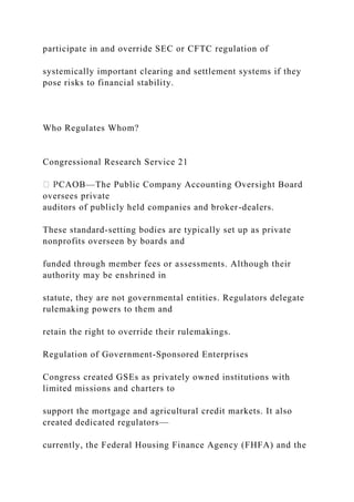 participate in and override SEC or CFTC regulation of
systemically important clearing and settlement systems if they
pose risks to financial stability.
Who Regulates Whom?
Congressional Research Service 21
CAOB—The Public Company Accounting Oversight Board
oversees private
auditors of publicly held companies and broker-dealers.
These standard-setting bodies are typically set up as private
nonprofits overseen by boards and
funded through member fees or assessments. Although their
authority may be enshrined in
statute, they are not governmental entities. Regulators delegate
rulemaking powers to them and
retain the right to override their rulemakings.
Regulation of Government-Sponsored Enterprises
Congress created GSEs as privately owned institutions with
limited missions and charters to
support the mortgage and agricultural credit markets. It also
created dedicated regulators—
currently, the Federal Housing Finance Agency (FHFA) and the
 