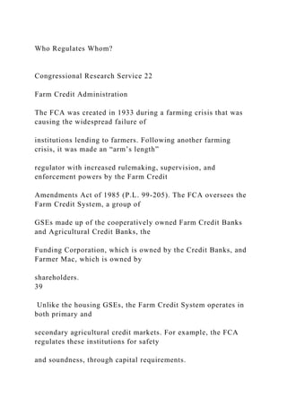 Who Regulates Whom?
Congressional Research Service 22
Farm Credit Administration
The FCA was created in 1933 during a farming crisis that was
causing the widespread failure of
institutions lending to farmers. Following another farming
crisis, it was made an “arm’s length”
regulator with increased rulemaking, supervision, and
enforcement powers by the Farm Credit
Amendments Act of 1985 (P.L. 99-205). The FCA oversees the
Farm Credit System, a group of
GSEs made up of the cooperatively owned Farm Credit Banks
and Agricultural Credit Banks, the
Funding Corporation, which is owned by the Credit Banks, and
Farmer Mac, which is owned by
shareholders.
39
Unlike the housing GSEs, the Farm Credit System operates in
both primary and
secondary agricultural credit markets. For example, the FCA
regulates these institutions for safety
and soundness, through capital requirements.
 