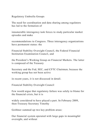 Regulatory Umbrella Groups
The need for coordination and data sharing among regulators
has led to the formation of
innumerable interagency task forces to study particular market
episodes and make
recommendations to Congress. Three interagency organizations
have permanent status: the
Financial Stability Oversight Council, the Federal Financial
Institution Examination Council, and
the President’s Working Group on Financial Markets. The latter
is composed of the Treasury
Secretary and the Fed, SEC, and CFTC Chairmen; because the
working group has not been active
in recent years, it is not discussed in detail.
Financial Stability Oversight Council
Few would argue that regulatory failure was solely to blame for
the financial crisis, but it is
widely considered to have played a part. In February 2009,
then-Treasury Secretary Timothy
Geithner summed up two key problem areas:
Our financial system operated with large gaps in meaningful
oversight, and without
 