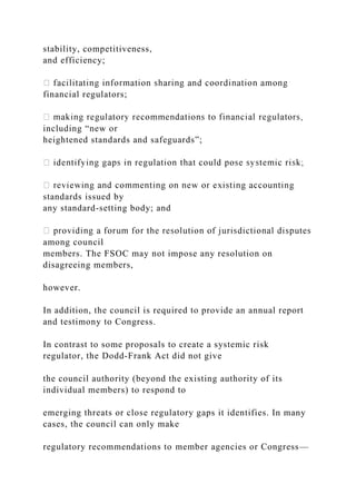 stability, competitiveness,
and efficiency;
financial regulators;
including “new or
heightened standards and safeguards”;
standards issued by
any standard-setting body; and
among council
members. The FSOC may not impose any resolution on
disagreeing members,
however.
In addition, the council is required to provide an annual report
and testimony to Congress.
In contrast to some proposals to create a systemic risk
regulator, the Dodd-Frank Act did not give
the council authority (beyond the existing authority of its
individual members) to respond to
emerging threats or close regulatory gaps it identifies. In many
cases, the council can only make
regulatory recommendations to member agencies or Congress—
 