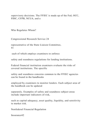 supervisory decisions. The FFIEC is made up of the Fed, OCC,
FDIC, CFPB, NCUA, and a
Who Regulates Whom?
Congressional Research Service 24
representative of the State Liaison Committee,
41
each of which employs examiners to enforce
safety and soundness regulations for lending institutions.
Federal financial institution examiners evaluate the risks of
covered institutions. The specific
safety and soundness concerns common to the FFIEC agencies
can be found in the handbooks
employed by examiners to monitor lenders. Each subject area of
the handbook can be updated
separately. Examples of safety and soundness subject areas
include important indicators of risk,
such as capital adequacy, asset quality, liquidity, and sensitivity
to market risk.
Nonfederal Financial Regulation
Insurance42
 