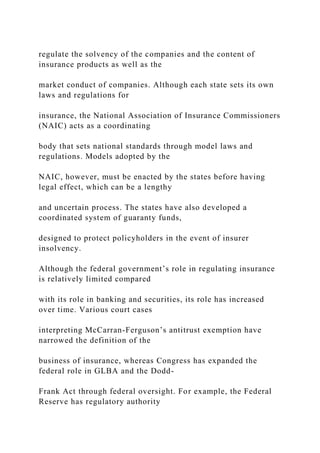regulate the solvency of the companies and the content of
insurance products as well as the
market conduct of companies. Although each state sets its own
laws and regulations for
insurance, the National Association of Insurance Commissioners
(NAIC) acts as a coordinating
body that sets national standards through model laws and
regulations. Models adopted by the
NAIC, however, must be enacted by the states before having
legal effect, which can be a lengthy
and uncertain process. The states have also developed a
coordinated system of guaranty funds,
designed to protect policyholders in the event of insurer
insolvency.
Although the federal government’s role in regulating insurance
is relatively limited compared
with its role in banking and securities, its role has increased
over time. Various court cases
interpreting McCarran-Ferguson’s antitrust exemption have
narrowed the definition of the
business of insurance, whereas Congress has expanded the
federal role in GLBA and the Dodd-
Frank Act through federal oversight. For example, the Federal
Reserve has regulatory authority
 
