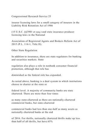 Congressional Research Service 25
insurer licensing laws for a small category of insurers in the
Liability Risk Retention Act of 1986
(15 U.S.C. §§3901 et seq.) and state insurance producer
licensing laws in the National
Association of Registered Agents and Brokers Reform Act of
2015 (P.L. 114-1, Title II).
Other State Regulation
In addition to insurance, there are state regulators for banking
and securities markets. State
regulation also plays a role in nonbank consumer financial
protection, although that role has
diminished as the federal role has expanded.
As noted above, banking is a dual system in which institutions
choose to charter at the state or
federal level. A majority of community banks are state
chartered. There are more than four times
as many state-chartered as there are nationally chartered
commercial banks, but state-chartered
commercial banks had less than one-half as many assets as
nationally chartered banks at the end
of 2016. For thrifts, nationally chartered thrifts make up less
than half of all thrifts, but have 65%
 