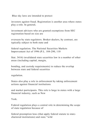 Blue sky laws are intended to protect
investors against fraud. Registration is another area where states
play a role. In general,
investment advisers who are granted exemptions from SEC
registration based on size are
overseen by state regulators. Broker-dealers, by contrast, are
typically subject to both state and
federal regulation. The National Securities Markets
Improvement Act of 1996 (P.L. 104-290, 110
Stat. 3416) invalidated state securities law in a number of other
areas (including capital, margin,
bonding, and custody requirements) to reduce the overlap
between state and federal securities
regulation.
States also play a role in enforcement by taking enforcement
actions against financial institutions
and market participants. This role is large in states with a large
financial industry, such as New
York.
Federal regulation plays a central role in determining the scope
of state regulation because of
federal preemption laws (that apply federal statute to state-
chartered institutions) and state “wild
 