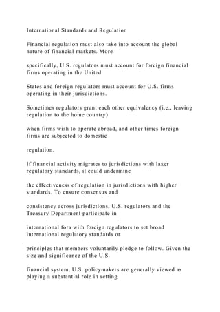 International Standards and Regulation
Financial regulation must also take into account the global
nature of financial markets. More
specifically, U.S. regulators must account for foreign financial
firms operating in the United
States and foreign regulators must account for U.S. firms
operating in their jurisdictions.
Sometimes regulators grant each other equivalency (i.e., leaving
regulation to the home country)
when firms wish to operate abroad, and other times foreign
firms are subjected to domestic
regulation.
If financial activity migrates to jurisdictions with laxer
regulatory standards, it could undermine
the effectiveness of regulation in jurisdictions with higher
standards. To ensure consensus and
consistency across jurisdictions, U.S. regulators and the
Treasury Department participate in
international fora with foreign regulators to set broad
international regulatory standards or
principles that members voluntarily pledge to follow. Given the
size and significance of the U.S.
financial system, U.S. policymakers are generally viewed as
playing a substantial role in setting
 
