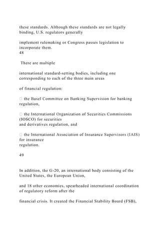 these standards. Although these standards are not legally
binding, U.S. regulators generally
implement rulemaking or Congress passes legislation to
incorporate them.
48
There are multiple
international standard-setting bodies, including one
corresponding to each of the three main areas
of financial regulation:
regulation,
(IOSCO) for securities
and derivatives regulation, and
for insurance
regulation.
49
In addition, the G-20, an international body consisting of the
United States, the European Union,
and 18 other economies, spearheaded international coordination
of regulatory reform after the
financial crisis. It created the Financial Stability Board (FSB),
 