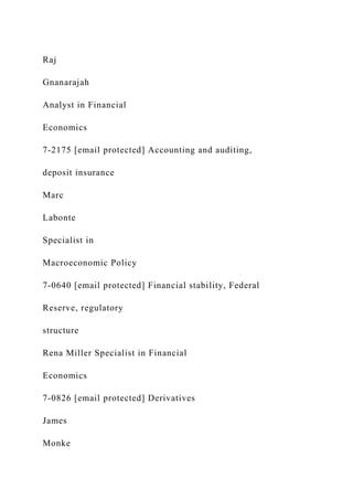 Raj
Gnanarajah
Analyst in Financial
Economics
7-2175 [email protected] Accounting and auditing,
deposit insurance
Marc
Labonte
Specialist in
Macroeconomic Policy
7-0640 [email protected] Financial stability, Federal
Reserve, regulatory
structure
Rena Miller Specialist in Financial
Economics
7-0826 [email protected] Derivatives
James
Monke
 