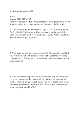 mailto:[email protected]
Name:
Spring 2019 FIN 6102
Please complete the following problems. Each problem is worth
5 points each. Maximum number of points available is 40.
1. You are looking to purchase a 25 year life insurance policy
for $150,000. The policy will pay annually at the end of the
year. The current market interest rate is 2.5%. What should the
annual payment per year be?
2. You have earned a pension worth $2,000 a month, you think
you will live and additional 15 years. The current prevailing
interest rate is 2% per year. What is the current market value of
your pension?
3. You are attempting to price a 25 year annuity due for your
insurance company. Payments of $3,500 for this annuity due
start at the beginning of each year. The investment team at your
company guarantees a return of 8%. What is the lowest price
your company should offer?
 