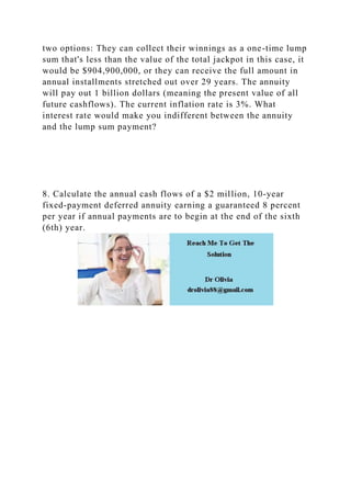 two options: They can collect their winnings as a one-time lump
sum that's less than the value of the total jackpot in this case, it
would be $904,900,000, or they can receive the full amount in
annual installments stretched out over 29 years. The annuity
will pay out 1 billion dollars (meaning the present value of all
future cashflows). The current inflation rate is 3%. What
interest rate would make you indifferent between the annuity
and the lump sum payment?
8. Calculate the annual cash flows of a $2 million, 10-year
fixed-payment deferred annuity earning a guaranteed 8 percent
per year if annual payments are to begin at the end of the sixth
(6th) year.
 