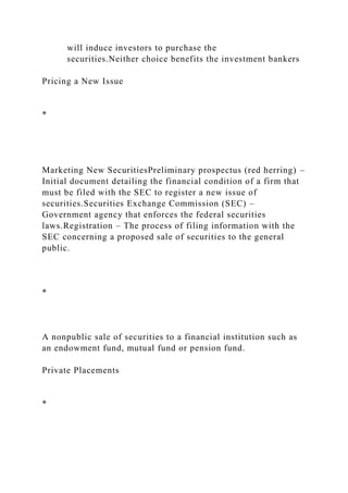 will induce investors to purchase the
securities.Neither choice benefits the investment bankers
Pricing a New Issue
*
Marketing New SecuritiesPreliminary prospectus (red herring) –
Initial document detailing the financial condition of a firm that
must be filed with the SEC to register a new issue of
securities.Securities Exchange Commission (SEC) –
Government agency that enforces the federal securities
laws.Registration – The process of filing information with the
SEC concerning a proposed sale of securities to the general
public.
*
A nonpublic sale of securities to a financial institution such as
an endowment fund, mutual fund or pension fund.
Private Placements
*
 