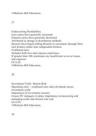 ©McGraw-Hill Education.
27
Underwriting Profitability
Loss ratios have generally increased
Expense ratios have generally decreased
Attributed to change in distribution methods
Insurers have begun selling directly to consumers through their
own brokers rather than independent brokers
Combined ratio:
Includes both loss and expense experience
If greater than 100, premiums are insufficient to cover losses
and expenses
Ch 6-28
©McGraw-Hill Education.
28
Investment Yield / Return Risk
Operating ratio = combined ratio after dividends minus
investment yield
Importance of investment income:
Causes PC managers to place importance on measuring and
managing credit and interest rate risk
Ch 6-29
©McGraw-Hill Education.
29
 