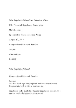 Who Regulates Whom? An Overview of the
U.S. Financial Regulatory Framework
Marc Labonte
Specialist in Macroeconomic Policy
August 17, 2017
Congressional Research Service
7-5700
www.crs.gov
R44918
Who Regulates Whom?
Congressional Research Service
Summary
The financial regulatory system has been described as
fragmented, with multiple overlapping
regulators and a dual state-federal regulatory system. The
system evolved piecemeal, punctuated
 