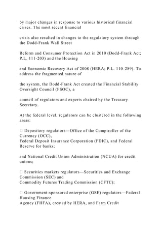 by major changes in response to various historical financial
crises. The most recent financial
crisis also resulted in changes to the regulatory system through
the Dodd-Frank Wall Street
Reform and Consumer Protection Act in 2010 (Dodd-Frank Act;
P.L. 111-203) and the Housing
and Economic Recovery Act of 2008 (HERA; P.L. 110-289). To
address the fragmented nature of
the system, the Dodd-Frank Act created the Financial Stability
Oversight Council (FSOC), a
council of regulators and experts chaired by the Treasury
Secretary.
At the federal level, regulators can be clustered in the following
areas:
—Office of the Comptroller of the
Currency (OCC),
Federal Deposit Insurance Corporation (FDIC), and Federal
Reserve for banks;
and National Credit Union Administration (NCUA) for credit
unions;
—Securities and Exchange
Commission (SEC) and
Commodity Futures Trading Commission (CFTC);
-sponsored enterprise (GSE) regulators—Federal
Housing Finance
Agency (FHFA), created by HERA, and Farm Credit
 