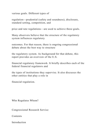 various goals. Different types of
regulation—prudential (safety and soundness), disclosure,
standard setting, competition, and
price and rate regulations—are used to achieve these goals.
Many observers believe that the structure of the regulatory
system influences regulatory
outcomes. For that reason, there is ongoing congressional
debate about the best way to structure
the regulatory system. As background for that debate, this
report provides an overview of the U.S.
financial regulatory framework. It briefly describes each of the
federal financial regulators and
the types of institutions they supervise. It also discusses the
other entities that play a role in
financial regulation.
Who Regulates Whom?
Congressional Research Service
Contents
Introduction
 