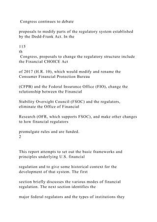 Congress continues to debate
proposals to modify parts of the regulatory system established
by the Dodd-Frank Act. In the
115
th
Congress, proposals to change the regulatory structure include
the Financial CHOICE Act
of 2017 (H.R. 10), which would modify and rename the
Consumer Financial Protection Bureau
(CFPB) and the Federal Insurance Office (FIO), change the
relationship between the Financial
Stability Oversight Council (FSOC) and the regulators,
eliminate the Office of Financial
Research (OFR, which supports FSOC), and make other changes
to how financial regulators
promulgate rules and are funded.
2
This report attempts to set out the basic frameworks and
principles underlying U.S. financial
regulation and to give some historical context for the
development of that system. The first
section briefly discusses the various modes of financial
regulation. The next section identifies the
major federal regulators and the types of institutions they
 