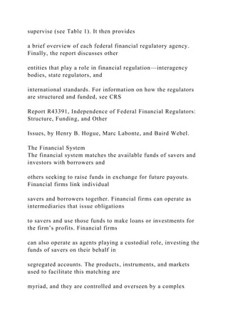 supervise (see Table 1). It then provides
a brief overview of each federal financial regulatory agency.
Finally, the report discusses other
entities that play a role in financial regulation—interagency
bodies, state regulators, and
international standards. For information on how the regulators
are structured and funded, see CRS
Report R43391, Independence of Federal Financial Regulators:
Structure, Funding, and Other
Issues, by Henry B. Hogue, Marc Labonte, and Baird Webel.
The Financial System
The financial system matches the available funds of savers and
investors with borrowers and
others seeking to raise funds in exchange for future payouts.
Financial firms link individual
savers and borrowers together. Financial firms can operate as
intermediaries that issue obligations
to savers and use those funds to make loans or investments for
the firm’s profits. Financial firms
can also operate as agents playing a custodial role, investing the
funds of savers on their behalf in
segregated accounts. The products, instruments, and markets
used to facilitate this matching are
myriad, and they are controlled and overseen by a complex
 