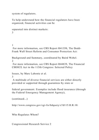 system of regulators.
To help understand how the financial regulators have been
organized, financial activities can be
separated into distinct markets:
3
1
For more information, see CRS Report R41350, The Dodd-
Frank Wall Street Reform and Consumer Protection Act:
Background and Summary, coordinated by Baird Webel.
2
For more information, see CRS Report R44839, The Financial
CHOICE Act in the 115th Congress: Selected Policy
Issues, by Marc Labonte et al.
3
A multitude of diverse financial services are either directly
provided or supported through guarantees by state or
federal government. Examples include flood insurance (through
the Federal Emergency Management Agency),
(continued...)
http://www.congress.gov/cgi-lis/bdquery/z?d115:H.R.10:
Who Regulates Whom?
Congressional Research Service 2
 