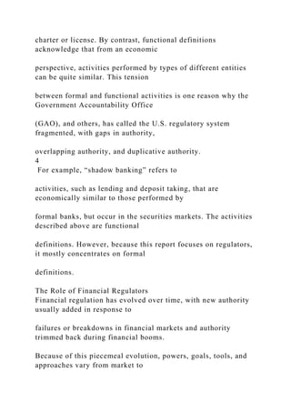 charter or license. By contrast, functional definitions
acknowledge that from an economic
perspective, activities performed by types of different entities
can be quite similar. This tension
between formal and functional activities is one reason why the
Government Accountability Office
(GAO), and others, has called the U.S. regulatory system
fragmented, with gaps in authority,
overlapping authority, and duplicative authority.
4
For example, “shadow banking” refers to
activities, such as lending and deposit taking, that are
economically similar to those performed by
formal banks, but occur in the securities markets. The activities
described above are functional
definitions. However, because this report focuses on regulators,
it mostly concentrates on formal
definitions.
The Role of Financial Regulators
Financial regulation has evolved over time, with new authority
usually added in response to
failures or breakdowns in financial markets and authority
trimmed back during financial booms.
Because of this piecemeal evolution, powers, goals, tools, and
approaches vary from market to
 