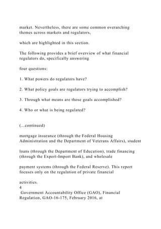 market. Nevertheless, there are some common overarching
themes across markets and regulators,
which are highlighted in this section.
The following provides a brief overview of what financial
regulators do, specifically answering
four questions:
1. What powers do regulators have?
2. What policy goals are regulators trying to accomplish?
3. Through what means are those goals accomplished?
4. Who or what is being regulated?
(...continued)
mortgage insurance (through the Federal Housing
Administration and the Department of Veterans Affairs), student
loans (through the Department of Education), trade financing
(through the Export-Import Bank), and wholesale
payment systems (through the Federal Reserve). This report
focuses only on the regulation of private financial
activities.
4
Government Accountability Office (GAO), Financial
Regulation, GAO-16-175, February 2016, at
 