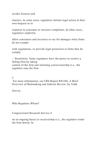 revoke licenses and
charters. In some cases, regulators initiate legal action at their
own bequest or in
response to consumer or investor complaints. In other cases,
regulators explicitly
allow consumers and investors to sue for damages when firms
do not comply
with regulations, or provide legal protection to firms that do
comply.
a
failing firm by taking
control of the firm and initiating conservatorship (i.e., the
regulator runs the firm
5
For more information, see CRS Report R41546, A Brief
Overview of Rulemaking and Judicial Review, by Todd
Garvey.
Who Regulates Whom?
Congressional Research Service 4
on an ongoing basis) or receivership (i.e., the regulator winds
the firm down). In
 