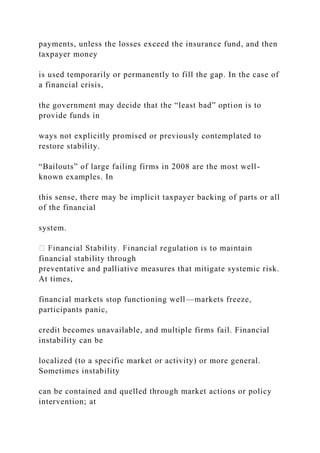 payments, unless the losses exceed the insurance fund, and then
taxpayer money
is used temporarily or permanently to fill the gap. In the case of
a financial crisis,
the government may decide that the “least bad” option is to
provide funds in
ways not explicitly promised or previously contemplated to
restore stability.
“Bailouts” of large failing firms in 2008 are the most well-
known examples. In
this sense, there may be implicit taxpayer backing of parts or all
of the financial
system.
financial stability through
preventative and palliative measures that mitigate systemic risk.
At times,
financial markets stop functioning well—markets freeze,
participants panic,
credit becomes unavailable, and multiple firms fail. Financial
instability can be
localized (to a specific market or activity) or more general.
Sometimes instability
can be contained and quelled through market actions or policy
intervention; at
 